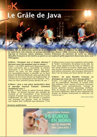 ziK
Annonce publicitaire
Quelques heures avant un concert mémorable au Chabada (faire danser le public angevin en
couple sur de la musette relève de la performance), R.wan, le chanteur de Java, revient sur
le come-back tant attendu du groupe parisien qui, depuis 1998, s’évertue à marier musette,
hip-hop et chanson. Après quelques années d’absence, ils viennent de sortir un album
(Maudits Français) et de mettre au point un set explosif qu’ils exportent désormais dans tout
l’Hexagone.
K.libres : Pourquoi une si longue absence ?
Qu’avez-vous fait pendant tout ce temps ?
R.wan : « En 2005, après avoir beaucoup tourné,
nous n’arrivions pas à rassembler la matière
nécessaire à un troisième album. Du coup,
chacun est parti sur des projets différents.
Fixi (accordéon/clavier) a travaillé sur le Paris
Rockin’ de Winston McAnuff, alors que Bistrol (le
batteur) et moi avons bossé sur Radio Cortex. Et
comme tout ça composait le Paris Rockin’ Tour,
nous ne nous sommes jamais perdus de vue. »
K.libres : Java a une place particulière dans
le paysage musical français. Comment
l’expliquez-vous ?
R.wan : « Nous avons la même formule depuis
le début : un phrasé hip-hop, des samples de
musette et de l’accordéon. C’est forcément
original. D’autant que nous utilisons les circuits
traditionnels du rock. On cherche à produire
une musique qui groove, mais en français,
une langue plus cérébrale que dansante. C’est
d’ailleurs pour ça que nous appelons notre quête
le “Grâle”, contraction de groove et de râle. Au
final, notre objectif est de créer un folklore, un
lien social absent en France. Notre pays est de
plus en plus cosmopolite, on aimerait lui trouver
une culture commune, une musique métissée et
dans l’air du temps qui fasse danser les gens. »
K.libres : En quoi Maudits Français se
distingue du reste de votre discographie ?
R.wan : « Il s’agit plus d’un album de groupe
que les précédents. Pourtant, la recette n’est
pas évidente, nous venons d’univers musicaux
différents, voire contradictoires. Trouver la
bonne alchimie réclame davantage d’efforts.
Avec ce disque, les arrangements ont évolué,
les textes également. Mais le plus important est
d’avoir un propos intéressant et cohérent. Là,
c’est le cas. »
Interview B-bô
Le Grâle de Java
 