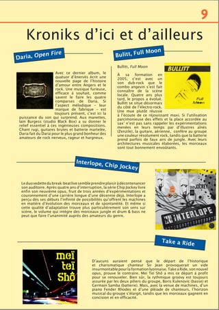 Daria, Open Fire
Avec ce dernier album, le
quatuor d’énervés écrit une
nouvelle page de l’histoire
d’amour entre Angers et le
rock. Une musique furieuse,
efficace à souhait, comme
savent le faire les quatre
comparses de Daria. Si
l’aspect mélodique – leur
marque de fabrique – est
toujours présent, c’est ici la
puissance du son qui surprend. Aux manettes,
Iain Burgess (studio Black Box) a su donner le
relief essentiel à ces ingénieuses compositions.
Chant rugi, guitares brutes et batterie martelée,
Daria fait du Daria pour le plus grand bonheur des
amateurs de rock nerveux, rageur et hargneux.
Kroniks d’ici et d’ailleurs
Bulitt, Full Moon
Bullitt, Full Moon
À sa formation en
2005, c’est avec un
son dub-rock que le
combo angevin s’est fait
connaître de la scène
locale. Quatre ans plus
tard, le propos a évolué.
Bullitt se situe désormais
du côté de l’électro-rock.
Une mue plutôt réussie
à l’écoute de ce réjouissant maxi. Si l’utilisation
parcimonieuse des effets et la place accordée au
sax’ n’est pas sans rappeler les expérimentations
menées en leurs temps par d’illustres aînés
(Zenzile), la guitare, aérienne, confère au groupe
une couleur résolument rock, tandis que la batterie
prend parfois de faux airs de jungle. Avec leurs
architectures musicales élaborées, les morceaux
sont tout bonnement envoûtants.
Leduovedettedubreak-beatlivesembleprendreplaisiràdécontenancer
son auditoire. Après quatre ans d’interruption, la série Chip Jockey livre
enfin son neuvième opus, fruit de trois années d’expérimentations et
couronnement d’une carrière longue d’une décennie déjà. Interlope a
perçu dès ses débuts l’infinité de possibilités qu’offrent les machines
en matière d’évolution des morceaux et de spontanéité. Et même si
cette qualité d’adaptation trouve plus particulièrement son sens sur
scène, le volume qui intègre des morceaux jungle et drum & bass ne
peut que faire l’unanimité auprès des amateurs du genre.
D’aucuns auraient pensé que le départ de l’historique
et charismatique chanteur Sir Jean provoquerait un vide
insurmontable pour la formation lyonnaise. Take a Ride, son nouvel
opus, prouve le contraire. Meï Teï Shô a mis ce départ à profit
pour se renouveler. Bien sûr, la rythmique groovy est toujours
assurée par les deux piliers du groupe, Boris Kulenovic (basse) et
Germain Samba (batterie). Mais, avec la venue de machines, d’un
piano Fender Rhodes et d’une pléiade de chanteurs, l’horizon
musical du groupe s’élargit, tandis que les morceaux gagnent en
concision et en efficacité.
9
Interlope, Chip Jockey
Take a Ride
 