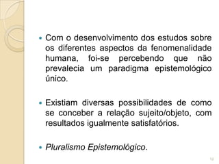 Paradigmas EpistemológicosO pressuposto epistemológico refere-se à forma pela qual é concebida a relação sujeito/objeto de conhecimento.Cada modalidade de conhecimento pressupõe um tipo de relação entre sujeito e objeto.9