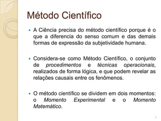 Método CientíficoA Ciência precisa do método científico porque é o que a diferencia do senso comum e das demais formas de expressão da subjetividade humana.Considera-se como Método Científico, o conjunto de procedimentos e técnicas operacionais, realizados de forma lógica, e que podem revelar as relações causais entre os fenômenos.O método científico se dividem em dois momentos: o Momento Experimental e o Momento Matemático.3