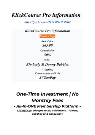 KlickCourse Pro information
https://jvz3.com/c/2114503/385006/
KlickCourse Pro information
Product Page
Sale Price
$65.00
Commission
50%
Seller
Kimberly & Danny DeVries
( Verified)
Commissions paid via
JVZooPay
One-Time Investment | No
Monthly Fees
- All-In-ONE Membership Platform -
ATTENTION: Entrepreneurs, Influencers, Trainers,
Coaches and Consultant!
 