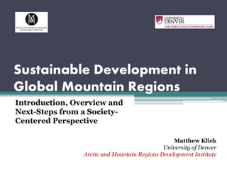 Sustainable Development in
Global Mountain Regions
Introduction, Overview and
Next-Steps from a Society-
Centered Perspective
Matthew Klick
University of Denver
Arctic and Mountain Regions Development Institute
 