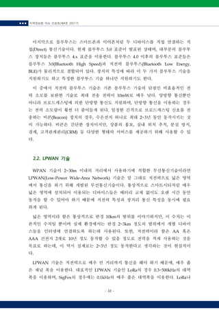 ■ ■ ■ 지역정보화 이슈 리포트(제4호 2017.7)
- 10 -
마지막으로 블루투스는 스마트폰과 이어폰처럼 두 디바이스를 직접 연결하는 직
접(Direct) 통신기술이다. 현재 블루투스 5.0 표준이 발표된 상태며, 대부분의 블루투
스 장치들은 블루투스 4.x 표준을 이용한다. 블루투스 4.0 이후의 블루투스 표준들은
블루투스 3.0(Bluetooth High Speed)과 저전력 블루투스(Bluetooth Low Energy,
BLE)가 물리적으로 결합되어 있다. 장치의 특성에 따라 이 두 가지 블루투스 기술을
지원하기도 하고 특정한 블루투스 기술 하나만 지원하기도 한다.
이 중에서 저전력 블루투스 기술은 기존 블루투스 기술의 단점인 비효율적인 전
력 소모를 보완한 기술로 최대 전송 전력이 10mW로 매우 낮다. 양방향 통신뿐만
아니라 브로드캐스팅에 의한 단방향 통신도 지원하며, 단방향 통신을 이용하는 경우
는 전력 소모량이 훨씬 더 줄어들게 된다. 일정한 간격으로 브로드캐스팅 신호를 전
송하는 비콘(Beacon) 장치의 경우, 수은전지 하나로 최대 2~3년 동안 동작시키는 것
이 가능하다. 비콘은 간단한 장치이지만, 상품의 홍보, 실내 위치 추적, 분실 방지,
결제, 고객관계관리(CRM) 등 다양한 형태의 서비스를 제공하기 위해 사용할 수 있
다.
2.2. LPWAN 기술
WPAN 기술이 2~30m 이내의 거리에서 사용하기에 적합한 무선통신기술이라면
LPWAN(Low-Power Wide-Area Network) 기술은 말 그대로 저전력으로 넓은 영역
에서 통신을 하기 위해 개발된 무선통신기술이다. 통상적으로 스마트시티처럼 매우
넓은 영역에 설치되어 이용되는 디바이스들은 배터리 교체 없이도 오랜 시간 동안
동작을 할 수 있어야 하기 때문에 저전력 특성과 장거리 통신 특성을 동시에 필요
하게 된다.
넓은 영역이라 함은 통상적으로 반경 10km의 범위를 이야기하지만, 이 수치는 이
론적인 수치일 뿐이며 실제 환경에서는 반경 2~3km 정도의 범위에서 개별 디바이
스들을 인터넷에 연결하도록 하는데 사용된다. 또한, 저전력이라 함은 AA 혹은
AAA 건전지 2개로 10년 정도 동작할 수 있을 정도로 전력을 적게 사용하는 것을
목표로 하는데, 이 역시 실제로는 2~3년 정도 동작한다고 생각하는 것이 현실적이
다.
LPWAN 기술은 저전력으로 매우 먼 거리까지 통신을 해야 하기 때문에, 매우 좁
은 채널 폭을 이용한다. 대표적인 LPWAN 기술인 LoRa의 경우 0.3~500kHz의 대역
폭을 이용하며, SigFox의 경우에는 0.1kHz의 매우 좁은 대역폭을 이용한다. LoRa나
 