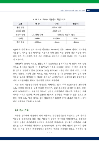 사물‧소물인터넷의 활용 기술과 지역정보화 ■ ■ ■
- 11 -
구분 NB-IoT LoRa SigFox
통신 반경 ~10km 내외
배터리 수명 ~10년 내외
주파수 대역 LTE 면허 대역 920MHz 비면허 대역
대역폭 200kHz ~500kHz 100Hz
통신 속도 ~100kbps ~5kbps ~1kbps
< 표 1 > LPWAN 기술들의 특성 비교
SigFox와 달리 LTE 면허 대역을 이용하는 NB-IoT의 경우 150kHz 이하의 대역폭을
이용한다. 이처럼 좁은 대역폭을 이용하게 되면 단위 시간 동안에 전송 가능한 데이
터의 양은 적어지지만, 매우 적은 전력으로 멀리까지 신호를 보내는 것이 가능해지
기 때문이다.
NOKIA의 분석에 따르면, 2025년까지 사물인터넷 접속기기는 약 300억 개에 달할
것으로 추산하고 있으며, 이 중 LPWAN 기술을 사용하는 기기는 약 70억 개에 달
할 것으로 전망하고 있다 (NOKIA, 2015). LPWAN 기술은 주로 전기, 수도, 가스계
량기, 자판기, 지능형 교통 시스템, 의료 서비스용 실시간 모니터링 장치 등과 함께
이용될 것으로 예상되는데, 이러한 장치들은 스마트시티의 구축이나 4차 산업혁명시
대의 지역정보화를 위해서 필수적인 장치에 해당한다.
이를 위해 이동통신사들의 발걸음도 바빠지고 있다. 이미 SK텔레콤은 2016년에
LoRa 기반의 전국망을 구축 완료한 상태이며, 관련 요금제도 출시한 바 있다. 반면,
KT나 LG유플러스는 공동으로 NB-IoT 기반의 사물인터넷 전용망을 구축하기 위해
박차를 가하고 있으며, 빠르면 2017년 3분기에 전국망을 구축할 수 있을 것으로 보
인다. 이미 LoRa 망을 가지고 있는 SK텔레콤은 2018년 중에 NB-IoT 기반의 사물인
터넷 전용망을 구축할 예정이다.
2.3. 센서 기술
사물을 인터넷에 연결하기 위해 사용하는 무선통신기술이 무엇이든 간에 우리가
사물들을 연결하고자 하는 것은 사물들이 생성한 데이터를 인터넷상으로 전송하고
그렇게 전송된 데이터에서 고객에게 유의미한 인사이트를 얻어내기 위함이다. 이때
필요한 것이 데이터를 생성하는 센서(sensor)다. 센서는 어떤 사물의 동작이나 상태
혹은 그 사물 주변의 환경적이거나 물리적인 변화를 전기적인 신호로 바꿔주는 장
 