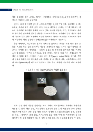 ■ ■ ■ 지역정보화 이슈 리포트(제4호 2017.7)
- 12 -
< 그림 7 > 국내 기업(TRUEYES)이 개발한 불꽃 센서
치를 통칭하는 전자 소자로, 앞에서 이야기했던 사이버물리시스템에서 물리적인 세
상과의 인터페이스를 담당한다.
센서는 크게 물리적인 센서와 소프트웨어적인 센서로 구분한다. 물리적인 센서는
온습도 센서나 압력 센서, 조도 센서, 그리고 대부분의 스마트 기기에 사용되는 가
속도 센서처럼 물리적인 형태를 가지고 있는 센서를 말한다. 반면, 소프트웨어 센서
는 물리적인 센서에서 얻어진 값들을 소프트웨어적으로 조작해서 만든 가상의 센서
다. 온도와 습도 값을 이용해서 계산한 불쾌지수 센서가 대표적인 소프트웨어 센서
에 해당하며, 어떤 상황이나 문맥(context)을 이해하는데 유용하다.
같은 맥락에서, 지금까지는 센서의 정확도를 높이거나 크기를 작게 하고 전력 소
모를 최소화 하는 등의 물리적인 성능을 개선하는데 많은 노력이 집중되었다면, 최
근에는 다양한 센서 데이터를 이용하여 상황을 더 정확하게 인식하고 이를 비즈니
스에 활용하려는 연구가 본격적으로 진행 중이다. 이처럼 여러 개의 센서로부터 얻
어진 데이터를 함께 이용하는 기술을 센서 퓨전(sensor fusion)이라고 하는데, 주변
의 상황을 복합적으로 인식해서 자율 주행을 할 수 있도록 하는 자율주행차나 미국
의 아마존(Amazon)이 테스트로 운영하고 있는 무인 매장이 대표적인 예에 해당한
다.
이와 같은 센서 기술은 상업적인 목적 외에도 지역정보화를 위해서도 유용하게
이용될 수 있다. 예를 들면, 가로등이나 신호등과 같은 도시 시설물의 동작 상태를
확인하거나 도로의 교통 상황 확인, 도로에 발생한 포트홀(porthole)의 발견, 문화재
물 주요 시설에서의 화재 발생, 독거노인의 건강 확인, 미아 및 치매환자의 실시간
위치확인 등 상태 확인뿐만 아니라 상황 인지를 위해서도 다양하게 활용될 수 있다.
 