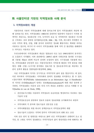 사물‧소물인터넷의 활용 기술과 지역정보화 ■ ■ ■
- 13 -
III. 사물인터넷 기반의 지역정보화 사례 분석
1. 지역정보화의 개념
사물인터넷 기반의 지역정보화에 대해 알아보기에 앞서 지역정보화의 개념에 대
해 살펴보기로 하자. 지역정보화는 1980년대 중반부터 일본에서 사용되기 시작한 정
책적인 개념으로, 정보통신망 구축, 뉴미디어 보급 등 지역에서의 정보통신 시스템
을 구축하는 것과 관련된 용어였다(김진태, 2006 : 58). 이후, 하드웨어 측면뿐만 아
니라 지역의 행정, 산업, 생활 분야의 총체적인 정보화 활동이라는 확대된 의미로
사용되고 있으며, 여기서 더 나아가 지역정보화를 통해 지역 간 불균형을 완화한다
는 의미로도 사용되고 있다.
우리나라에서의 지역정보화의 개념은 일본보다 다소 늦은 1990년대부터 본격적으
로 도입되기 시작했다. 이와 관련해서는 2009년 4월에 국회심의를 통과한 국가정보
화 기본법 제16조 1항에 비교적 상세히 규정되어 있다. 국가정보화 기본법에 따르
면, 지역정보화란 중앙정부 또는 지방자치단체가 지역문제 해결과 지역 발전을 위해
행정ㆍ생활ㆍ산업ㆍ도시기반 분야별로 정보기반 및 정보응용서비스를 제공하는 일
련의 정책적 활동을 말한다(한국행정학회, 2001).
사실 지역정보화의 목적은 궁극적으로 지역주민의 삶의 질을 향상시키는 데 있다.
이런 의미에서 지역정보화는 지역사회의 총체적 정보화를 의미한다고 할 수 있다.
<정보시대의 행정학(Public Administration in an Information Age: A Handbook)>
의 저자인 슈넬렌(Snellen)이 말하는 정보화(Informatization)에 대한 개념 정의에 근
거하면, 지역정보화는 다음과 같은 다섯 가지 개념을 포함하는 것으로 이해할 수 있
다(Snellen & van de Donk, 1998).
Ÿ 전산정보시스템을 사용하여 지역정보의 공급과정을 형성하거나 처리하는 정보
기술의 도입
Ÿ 지역정보공급과 관련하여 정보의 흐름과 정보관계를 조직화하거나 재정비
Ÿ 지역사회의 각 분야에 정보기술의 전문성을 도입
Ÿ 지역사회발전을 위한 하나의 정책분야로서 지역정보정책의 개발
Ÿ 정보기술이 도입되는 지역에 있어서 지역사회구조의 변화 또는 조정
이와 같은 원칙 및 방향성을 바탕으로 20여 년간 지역정보화가 진행되어 오고 있
지만, 말 그대로 지역이 정보화되고 지역주민들의 삶이 향상되었는지에 대해서는 회
 
