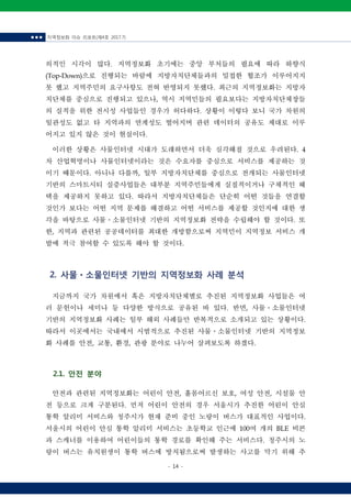 ■ ■ ■ 지역정보화 이슈 리포트(제4호 2017.7)
- 14 -
의적인 시각이 많다. 지역정보화 초기에는 중앙 부처들의 필요에 따라 하향식
(Top-Down)으로 진행되는 바람에 지방자치단체들과의 밀접한 협조가 이루어지지
못 했고 지역주민의 요구사항도 전혀 반영되지 못했다. 최근의 지역정보화는 지방자
치단체를 중심으로 진행되고 있으나, 역시 지역민들의 필요보다는 지방자치단체장들
의 실적을 위한 전시성 사업들인 경우가 허다하다. 상황이 이렇다 보니 국가 차원의
일관성도 없고 타 지역과의 연계성도 떨어지며 관련 데이터의 공유도 제대로 이루
어지고 있지 않은 것이 현실이다.
이러한 상황은 사물인터넷 시대가 도래하면서 더욱 심각해질 것으로 우려된다. 4
차 산업혁명이나 사물인터넷이라는 것은 수요자를 중심으로 서비스를 제공하는 것
이기 때문이다. 아니나 다를까, 일부 지방자치단체를 중심으로 전개되는 사물인터넷
기반의 스마트시티 실증사업들은 대부분 지역주민들에게 실질적이거나 구체적인 혜
택을 제공하지 못하고 있다. 따라서 지방자치단체들은 단순히 어떤 것들을 연결할
것인가 보다는 어떤 지역 문제를 해결하고 어떤 서비스를 제공할 것인지에 대한 생
각을 바탕으로 사물ㆍ소물인터넷 기반의 지역정보화 전략을 수립해야 할 것이다. 또
한, 지역과 관련된 공공데이터를 최대한 개방함으로써 지역민이 지역정보 서비스 개
발에 적극 참여할 수 있도록 해야 할 것이다.
2. 사물ㆍ소물인터넷 기반의 지역정보화 사례 분석
지금까지 국가 차원에서 혹은 지방자치단체별로 추진된 지역정보화 사업들은 여
러 문헌이나 세미나 등 다양한 방식으로 공유된 바 있다. 반면, 사물ㆍ소물인터넷
기반의 지역정보화 사례는 일부 해외 사례들만 반복적으로 소개되고 있는 상황이다.
따라서 이곳에서는 국내에서 시범적으로 추진된 사물ㆍ소물인터넷 기반의 지역정보
화 사례를 안전, 교통, 환경, 관광 분야로 나누어 살펴보도록 하겠다.
2.1. 안전 분야
안전과 관련된 지역정보화는 어린이 안전, 홀몸어르신 보호, 여성 안전, 시설물 안
전 등으로 크게 구분된다. 먼저 어린이 안전의 경우 서울시가 추진한 어린이 안심
통학 알리미 서비스와 청주시가 현재 준비 중인 노랑이 버스가 대표적인 사업이다.
서울시의 어린이 안심 통학 알리미 서비스는 초등학교 인근에 100여 개의 BLE 비콘
과 스캐너를 이용하여 어린이들의 통학 경로를 확인해 주는 서비스다. 청주시의 노
랑이 버스는 유치원생이 통학 버스에 방치됨으로써 발생하는 사고를 막기 위해 추
 