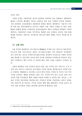 사물‧소물인터넷의 활용 기술과 지역정보화 ■ ■ ■
- 15 -
진되고 있다.
시설물 안전은 사물인터넷 센서나 CCTV를 이용하여 중요 문화재나 전통한옥의
화재나 고의적인 훼손뿐만 아니라 교량이나 터널 등의 시설물의 안전을 관리하는
것과 관련된다. 중요문화재나 전통한옥의 화재나 훼손과 관련해서는 서울시가 추진
한 북촌 IoT 실증사업에서도 2~3가지 유형의 시범 사업이 전개된 바 있다. 또한,
2016년 10월에 발표된 국민안전처 중앙소방본부의 제1차 소방안전 특별관리 기본계
획에서도 사물인터넷 기술을 적극적으로 활용할 것을 규정하고 있으며, 이를 통해
화재를 탐지하고 자동으로 신고하도록 함으로써 화재 피해를 막거나 최소화 할 계
획이다.
2.2. 교통 분야
교통 분야와 관련해서는 버스정보시스템(BIS)과 주차장 공유 서비스가 대표적이다.
버스도착 알림 서비스라고도 불리는 버스정보시스템은 이미 대부분의 지자체에서
실시 중에 있는 것으로 시내버스에 GPS 장치를 설치하여 실시간으로 차량의 위치정
보를 확인할 수 있을 뿐만 아니라 배차 간격을 일정하게 유지하는데 이용되고 있다.
일부 지역에서는 배차 간격이 긴 마을버스에도 관련 기술을 도입하기 시작하고 있
다.
교통과 관련해서 가장 시민들의 반응이 좋은 것은 주차장 공유 서비스다. 초기 주
차장 공유 서비스는 관공서나 공공기관의 주차장 정보를 제공함으로써 주말에 무료
로 이용하는 형태였으나, 최근에는 도심지 내의 아파트 주차장 및 거주자 우선 주차
구역을 공유하는 형태로 발전하고 있다. 이는 주간에 비어 있는 도심지 내의 주차
공간을 일반 주차장보다 훨씬 저렴한 비용에 이용할 수 있도록 하는 것으로, 그 비
용을 주차장 제공자에게 제공함으로써 시민들의 참여를 이끌어내고 있다.4)
실제로
서울 성북구의 한 아파트는 주차장 공유를 통해 매월 325만원의 수익을 올리고 있
으며, 이를 주민들의 아파트 관리비를 줄여주는데 활용하고 있다.
4) 개별주차공간에 사물인터넷을 활용한 무인주차단말기(센서)를 설치하여 관리한다.
 