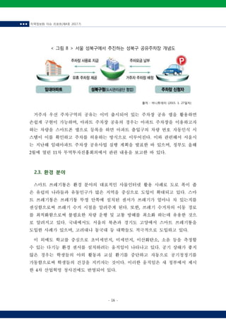 ■ ■ ■ 지역정보화 이슈 리포트(제4호 2017.7)
- 16 -
< 그림 8 > 서울 성북구에서 추진하는 성북구 공유주차장 개념도
출처 : 머니투데이 (2015. 1. 27일자)
거주자 우선 주차구역의 공유는 이미 출시되어 있는 주차장 공유 앱을 활용하면
손쉽게 구현이 가능하며, 아파트 주차장 공유의 경우는 아파트 주차장을 이용하고자
하는 차량을 스마트폰 앱으로 등록을 하면 아파트 출입구의 차량 번호 자동인식 시
스템이 이를 확인하고 주차를 허용하는 방식으로 이루어진다. 이와 관련해서 서울시
는 지난해 임대아파트 주차장 공유사업 실행 계획을 발표한 바 있으며, 정부도 올해
2월에 열린 11차 무역투자진흥회의에서 관련 내용을 보고한 바 있다.
2.3. 환경 분야
스마트 쓰레기통은 환경 분야의 대표적인 사물인터넷 활용 사례로 도로 폭이 좁
은 유럽의 나라들과 유동인구가 많은 지역을 중심으로 도입이 확대되고 있다. 스마
트 쓰레기통은 쓰레기통 뚜껑 안쪽에 설치된 센서가 쓰레기가 얼마나 차 있는지를
센싱함으로써 쓰레기 수거 시점을 알려주게 된다. 또한, 쓰레기 수거차의 이동 경로
를 최적화함으로써 불필요한 차량 운행 및 교통 방해를 최소화 하는데 유용한 것으
로 알려지고 있다. 국내에서도 서울의 북촌과 경기도 고양에서 스마트 쓰레기통을
도입한 사례가 있으며, 고려대나 동국대 등 대학들도 적극적으로 도입하고 있다.
이 외에도 학교를 중심으로 초미세먼지, 미세먼지, 이산화탄소, 소음 등을 측정할
수 있는 다기능 환경 센서를 설치하려는 움직임이 나타나고 있다. 공기 상태가 좋지
않은 경우는 학생들의 야외 활동과 교실 환기를 중단하고 자동으로 공기청정기를
가동함으로써 학생들의 건강을 지키자는 것이다. 이러한 움직임은 새 정부에서 제시
한 4차 산업혁명 청사진에도 반영되어 있다.
 