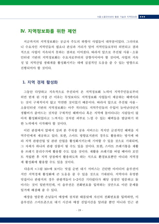 사물‧소물인터넷의 활용 기술과 지역정보화 ■ ■ ■
- 19 -
IV. 지역정보화를 위한 제언
지금까지의 지역정보화는 공급자 주도의 하향식 사업들이 대부분이었다. 그러다보
니 수요자인 지역민들의 필요나 관심과 거리가 멀어 지역민들로부터 외면되고 결과
적으로 사업이 지속되지 못하는 결과로 이어졌다. 따라서 앞으로 추진될 사물ㆍ소물
인터넷 기반의 지역정보화는 수요자로부터의 상향식이어야 할 것이며, 사업의 지속
성 및 지역산업 생태계를 활성화시키는 데에 실질적인 도움을 줄 수 있는 방향으로
진행되어야 할 것이다.
1. 지역 경제 활성화
그동안 다양하고 지속적으로 추진되어 온 지역정보화 노력이 지역주민들로부터
외면 받게 된 가장 큰 이유는 무엇보다도 지역정보화 사업들이 제공하는 혜택이라
는 것이 구체적이지 않고 막연한 것이었기 때문이다. 따라서 앞으로 추진될 사물ㆍ
소물인터넷 기반의 지역정보화는 아주 적더라도 지역주민들의 수입이 늘어난다던지
생활비가 줄어드는 것처럼 구체적인 혜택이나 혹은 지역에 돌아다니는 사람들이 많
아져 활성화되었다고 느껴지는 것처럼 피부로 느낄 수 있는 혜택들을 발굴하기 위
한 노력에서 시작해야 할 것이다.
이런 관점에서 앞에서 살펴 본 주차장 공유 서비스는 적지만 금전적인 혜택을 지
역주민에게 제공하고 있다. 또한, 스마트 방향표지판의 경우도 활용하는 방식에 따
라 지역 관광산업 및 관련 산업을 활성화시키는데 기여할 수 있을 것으로 기대되며,
그 자체가 하나의 관광 상품이 될 수도 있을 것이다. 또한, 스마트 쓰레기통을 재활
용 쓰레기 분리수거에 활용할 수도 있을 것이다. 재활용 쓰레기를 버릴 때마다 포인
트 적립한 후 지역 상점에서 활용하도록 하는 식으로 환경보호뿐만 아니라 지역경
제 활성화에 활용할 수도 있을 것이다.
다음의 <그림 10>에 보이는 맛집 순번 대기 서비스는 간단한 아이디어 솔루션이
지만 지역경제 활성화에 큰 도움을 줄 수 있을 것으로 기대된다. 지역마다 유명한
맛집이나 관광지의 경우 관광객들이 1~2시간 기다렸다가 해당 상점만 방문하고 돌
아가는 것이 일반적인데, 이 솔루션은 전화번호를 입력하는 것만으로 이런 문제를
일거에 해결해 줄 수 있다.
매장을 방문한 손님들이 매장에 설치된 태블릿에 자신의 전화번호를 입력하면, 이
솔루션은 스마트폰으로 대기 시간과 매장 진입시간을 알려줄 뿐만 아니라 인근 관
 