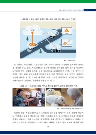 사물‧소물인터넷의 활용 기술과 지역정보화 ■ ■ ■
- 21 -
< 그림 13 > 인공지능 대화 서비스 장치를 활용한 일본의 실버케어 사례
< 그림 12 > 볼보‧스웨덴 교통국 공동, 도로 상태 정보 공유 서비스 개념도
출처 : Volvo(2014).
이 외에도 스마트밴드나 인공지능 대화 서비스 장치를 이용하여 실버케어 서비스
를 제공할 수도 있다. 스마트밴드는 밴드에 내장된 생체정보 인식 센서를 이용하여
노인들의 생체 상태나 움직임 등을 지속적으로 모니터링하게 되며, 이상 징후가 예
측되는 경우 관련 담당자에게 통보함으로써 관련 담당자의 업무 부담도 줄이면서
신속한 대응을 할 수 있도록 해 준다. 또한, 실시간 위치정보를 확인할 수 있어서
치매노인들의 관리에도 유용하게 사용될 수 있다.
출처 : Financial Times & NWZ Online(2014).
일본의 몇몇 지방자치단체들은 노인들의 고독감을 덜어주기 위해 대화형 인공지
능 인형이나 로봇을 활용하기도 한다. 건강이나 뉴스 등 노인들이 관심을 가질만한
주제로 대화하는 것이 가능하며, 음성명령을 통해 친구들이나 자녀들과의 통화도 가
능하고 노인들을 운동시키는 역할도 한다. 대화형 로봇의 경우 로봇에 내장된 적외
 