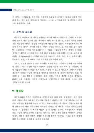 ■ ■ ■ 지역정보화 이슈 리포트(제4호 2017.7)
- 22 -
선 센서나 이산화탄소 센서 등을 이용하여 노인들의 움직임이 없거나 대화에 반응
하지 않는 경우 관련 담당자에게 통보하는 식으로 노인들의 건강 및 안전관리 목적
으로 활용되기도 한다.
3. 개방 및 표준화
지금까지 추진되어 온 지역정보화뿐만 아니라 사물ㆍ소물인터넷 기반의 지역정보
화에 있어서 가장 중요한 것은 데이터다. 단지 차이가 있다면, 기존의 지역정보화에
서는 사람들이 데이터 생성의 주체였다면 사물인터넷 기반의 지역정보화에서는 사
물에 부착된 센서가 데이터 생성의 주체가 된다는 것이다. 또 하나 다른 점이 있다
면, 사물인터넷 기반의 지역정보화에서는 수많은 사물들에 부착된 센서가 데이터를
생성하기 때문에 데이터의 양이 전에 없이 방대하고 다양하다는 것이다. 따라서 데
이터의 구조(format)뿐만 아니라 데이터의 효과적인 수집, 관리, 분석, 공유가 매우
중요하다. 또한, 이와 관련된 기술 표준화가 선행되어야 한다.
그리고, 이렇게 만들어진 공공 데이터는 최대한 모든 시민이나 단체에 개방되어야
할 것이다. 이는 특정한 지방자치단체와 관련된 다양한 공공 부서 및 시민단체, 지
역 기업들이 관련 데이터를 효과적으로 이용할 수 있도록 함으로써 지방자치단체가
제공하지 못하는 다양한 지역정보 서비스를 가능하게 할 것이기 때문이다. 또한, 사
물인터넷 기술을 활용한 전국단위의 정보 서비스 기반을 제공할 것으로 예상된다.
따라서 이를 위해서는 지역별 지역정보화 담당부서들의 협력 체계를 만드는 것이
선행되어야 할 것이다.
V. 맺음말
지역정보화의 목적은 궁극적으로 지역주민들의 삶의 질을 향상시키는 것이 목적
이며, 기존에 주로 사용했던 IT나 SW 기술뿐만 아니라 사물ㆍ소물인터넷과 같은 새
로운 기술들을 활용하여 추진될 수 있다. 사물ㆍ소물인터넷 기술이 지역정보화를 위
해 사용되었던 다른 기술들과의 차이점이 있다면, 이 새로운 기술은 지역주민들의
니즈를 더 정확하고 더 빠르게 해결해 줄 수 있다는 것이다. 지역정보화의 대상이
되는 다양한 개체들로부터 수집되는 데이터는 지역 문제의 실상을 면밀하게 보여줄
것이며, 현장에 대한 경험과 결합한 빅데이터 분석과 인공지능 기술은 문제 해결에
대한 인사이트를 제시해 줄 것이기 때문이다.
 