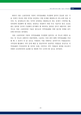 사물‧소물인터넷의 활용 기술과 지역정보화 ■ ■ ■
- 23 -
따라서 사물ㆍ소물인터넷 기반의 지역정보화를 추진함에 있어서 중요한 것은 기
술 자체가 아니라 어떤 목적을 달성하고 어떤 문제를 해결하고자 하느냐에 있을 것
이다. 즉, 달성하고자 하는 목적이 분명하고 해결하고자 하는 문제가 구체적일 때,
인터넷에 연결해야 할 대상도 결정되고 연결하기 위한 무선 기술이나 통신 프로토
콜도 달라질 것이며 수집해서 분석해야 할 데이터도 달라질 것이기 때문이다. 결과
적으로 사물ㆍ소물인터넷 기술은 앞으로의 지역정보화를 위한 접근법 자체를 송두
리째 바꾸리라 생각한다.
사물ㆍ소물인터넷 기반의 지역정보화를 추진함에 있어서는 관 주도의 하향식 보
다는 민 주도의 상향식이 바람직하며, 그보다는 민과 관이 함께 지역정보화를 추진
할 때 그 효과가 더 클 것으로 기대된다. 이를 위해서는 보여주기식 사업들보다는
지역경제 활성화나 지역 문제 해결 등 현실적이며 실질적인 사업들을 중심으로 지
역정보화가 추진되어야 할 것이다. 또한, 시민이나 지역 기업들의 참여를 유도하기
위해서 공공데이터의 표준화 및 개방에 적극 나서야 할 것으로 생각된다.
 
