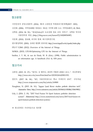 ■ ■ ■ 지역정보화 이슈 리포트(제4호 2017.7)
- 24 -
참고문헌
국민안전처 중앙소방본부. (2016). 제1차 소방안전 특별관리기본계획(2017~ 2021).
김진태. (2006). 지역정보화를 바라보는 새로운 시각에 관한 소고. 지역정보화지, 43, 58-61.
김학용. (2014. 04. 30.). “볼보(Volvo)의 도로상태 정보 공유 서비스”. 김학용 박사의
사물인터넷 세상, (http://blog.naver.com/honest72/100208556987)
이문희. (2010). 정보화, 과거와 현재. 대구경북연구원.
한국행정학회. (2001). 온라인행정학전자사전. http://www.kapa21.or.kr/epadic/index.php.
ITU-T Y.2060. (2012). Overview of the Internet of Things.
NOKIA. (2015). LTE-M-Optimizing LTE for the Internet of Things.
Snellen, I. T. M., & van de Donk, W. B. (Eds.). (1998). Public administration in
an information age: A handbook (Vol. 6). IOS press.
참고기사
김희정. (2015. 01. 27.). “월곡도 김 할머니, 관리비 어떻게 줄였나 보니...”. 머니투데이,
http://news.mt.co.kr/newsPrint.html?no=2015012616205811353.
엄민우. (2017. 06. 04.). “KT, 사물인터넷으로 학교 미세먼지 관리”. 시사저널,
http://www.sisajournal-e.com/biz/article/169800
Naughton, N. (2015. 06. 10.). “Jaguar Land Rover studies pothole detection tech”.
Automotive News, http://www.autonews.com/article/20150610/OEM06/150619983/.
Udy, J. (2016. 2. 19). “2017 Ford Fusion V6 Sport features potholes detection
system”. Motortrend, http://www.motortrend.com/news/2017-ford-fusion-v6-
sport-features-pothole-detection-system/.
※ 참고문헌은 가나다순으로 정리함
 