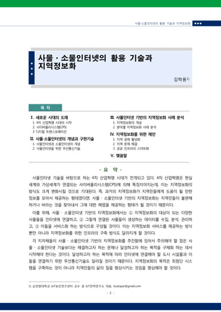 사물‧소물인터넷의 활용 기술과 지역정보화 ■ ■ ■
- 1 -
■
■
■
사물ㆍ소물인터넷의 활용 기술과
지역정보화
김학용1)
목 차
Ⅰ. 새로운 시대의 도래
1. 4차 산업혁명 시대의 시작
2. 사이버물리시스템(CPS)
3 디지털 트랜스포메이션
Ⅱ. 사물∙소물인터넷의 개념과 구현기술
1. 사물인터넷과 소물인터넷의 개념
2. 사물인터넷을 위한 무선통신기술
Ⅲ. 사물인터넷 기반의 지역정보화 사례 분석
1. 지역정보화의 개념
2. 분야별 지역정보화 사례 분석
Ⅳ. 지역정보화를 위한 제언
1. 지역 경제 활성화
2. 지역 문제 해결
3. 공공 인프라의 스마트화
Ⅴ. 맺음말
- 요 약 -
사물인터넷 기술을 바탕으로 하는 4차 산업혁명 시대가 전개되고 있다. 4차 산업혁명은 현실
세계와 가상세계가 연결되는 사이버물리시스템(CPS)에 의해 특징지어지는데, 이는 지역정보화의
방식도 크게 변화시킬 것으로 기대된다. 즉, 과거의 지역정보화가 지역민들에게 도움이 될 만한
정보를 모아서 제공하는 형태였다면, 사물 ․ 소물인터넷 기반의 지역정보화는 지역민들이 불편해
하거나 바라는 것을 찾아내서 그에 대한 해법을 제공하는 형태가 될 것이기 때문이다.
이를 위해, 사물 ․ 소물인터넷 기반의 지역정보화에서는 ① 지역정보화의 대상이 되는 다양한
사물들을 인터넷에 연결하고, ② 그렇게 연결된 사물들이 생성하는 데이터를 수집, 분석, 관리하
고, ③ 이들을 서비스화 하는 방식으로 구성될 것이다. 이는 지역정보화 서비스를 제공하는 방식
뿐만 아니라 지역정보화를 위한 인프라의 구축 방식도 달라지게 할 것이다.
각 지자체들이 사물 ․ 소물인터넷 기반의 지역정보화를 추진함에 있어서 주의해야 할 점은 사
물 ․ 소물인터넷 기술보다는 해결하고자 하는 문제나 달성하고자 하는 목적을 구체화 하는 데서
시작해야 한다는 것이다. 달성하고자 하는 목적에 따라 인터넷에 연결해야 할 도시 시설물과 이
들을 연결하기 위한 무선통신기술도 달라질 것이기 때문이다. 지역정보화의 목적은 최첨단 시스
템을 구축하는 것이 아니라 지역민들의 삶의 질을 향상시키는 것임을 명심해야 할 것이다.
1) 순천향대학교 IoT보안연구센터 교수 겸 IoT전략연구소 대표, budopar@gmail.com
 