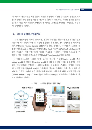사물‧소물인터넷의 활용 기술과 지역정보화 ■ ■ ■
- 3 -
다. 따라서 제조사들은 사용자들이 제품을 유용하게 이용할 수 있도록 생산프로세스
를 개선하고 개인 맞춤형 제품을 제공하는 것이 더 중요하다. 이러한 변화를 일으키
는 것이 바로 사이버물리시스템(CPS)과 디지털 트랜스포메이션을 바탕으로 하는 4
차 산업혁명인 것이다.
2. 사이버물리시스템(CPS)
1~3차 산업혁명이 기계나 증기기관, 전기와 내연기관, 컴퓨터와 로봇과 같은 주요
기술이나 에너지원에 의해 그 특징이 결정되는 것과 달리, 4차 산업혁명은 사이버물
리시스템(Cyber-Physical System, CPS)이라는 말로 규정된다. 사이버물리시스템은 사
물인터넷(Internet of Things), 빅데이터(Big Data), 인공지능(Artificial Intelligence)과
같은 기술들에 의해 구현되는데, 이러한 기술들을 이용하여 사이버물리시스템을 구
현하는 것을 디지털 트랜스포메이션(Digital Transformation)이라 부른다.
사이버물리시스템은 <그림 1>에 보이는 것처럼 가상세계(cyber world 혹은
virtual world)와 현실세계(physical world)가 결합해서 만들어지는 융합세상을 의미
한다. 사이버물리시스템이라는 융합세상에서는 현실세계에 존재하는 다양한 개체들
의 디지털 쌍둥이(digital twin)가 가상세계에 쌍으로 존재하게 된다. 즉, 전열기, 커
피포트, 스탠드, 고데기 같은 현실세계에 존재하는 사물들에 대한 디지털 쌍둥이들
(Heater, Coffee, Lamp, C. Iron 등)이 클라우드(cloud)로 일컬어지는 가상세계에 쌍
으로 존재하는 것이다.
< 그림 1 > 사이버물리시스템의 개념
 