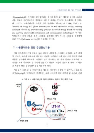 사물‧소물인터넷의 활용 기술과 지역정보화 ■ ■ ■
- 7 -
< 그림 4 > 사물인터넷을 위해 사용되는 다양한 무선통신 기술
성(connectivity)을 의미하는 인터넷이라는 용어가 들어 있기 때문일 것이다. 그러나
이는 잘못된 접근법이라고 생각한다. 이러한 생각은 ITU-T의 문서에서도 확인되는
데, ITU-T는 사물인터넷을 다음과 같이 정의하고 있다(ITU-T Y.2060, 2012 : 1).
“Internet of Things is a global infrastructure for the information society, enabling
advanced services by interconnecting (physical & virtual) things based on existing
and evolving interoperable information and communication technologies.” 즉, 사물
인터넷에서 가장 중요한 것은 사물들을 연결하는 것이 아니라 사물들을 연결해서
고급 서비스(advanced services)를 제공하는 것이다.
2. 사물인터넷을 위한 무선통신기술
사물인터넷에서 가장 중요한 것은 연결된 사물들을 이용해서 제공하는 고객 가치
일 것이다. 따라서 사물들을 연결하는 방법을 고민하기 전에 먼저 어떤 목적을 위해
사물을 연결해야 하는지를 고민하는 것이 필요하다. 즉, 활용 분야가 정해지면 그
목적을 위해 사용해야 할 사물이 결정되고 사물의 특성이 결정되게 된다. 그 다음
그 특성에 맞는 무선통신기술을 이용하면 된다.
사물들은 유선 및 무선통신기술을 이용해 인터넷에 연결될 수 있지만, 사물의 도
처성(ubiquity)을 감안한다면 무선통신기술이 기본적인 연결 수단이 될 것이다. 이런
 