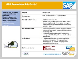 GEO Renevables S.A. (Polska)



   “Zależało nam na łatwym     Branża              Energetyczna
   dostępie do informacji
   finansowej i                Pracownicy          Około 20 zatrudnionych, 3 użytkowników
   biznesowej, zgodnej z
   aktualnymi potrzebami
   Spółki i jej właścicieli”   Powody wyboru SAP   •   Wybór światowej marki
   Renata Król-                                    •   Elastyczność rozwiązania biznesowego, które z
   Głowacka, Główny                                    czasem się dopasuje do rosnących wymagań
                                                       związanych z rozwojem działalności Spółki oraz
   Księgowy
                                                       struktury Grupy.
                               Korzyści kluczowe   •   Efektywniejsze wykorzystanie zasobów ludzkich
                                                   •   Usprawnienie działania księgowości, bankowości,
                                                       controlingu i HR
                                                   •   Dopasowanie się do wymagań związanych z
                                                       rozwojem działalności spółki oraz struktury Grupy
                                                       Kapitałowej
                               Wypowiedzi          •    „Niewątpliwym atutem jest dla nas możliwość
                                                       dostosowania raportów do indywidualnych i
                                                       zmieniających się potrzeb, wielojęzykowość, i
                                                       wielowalutowość systemu„


                               Partner wdrożenia



                                                       www.georenewables.pl

© SAP 2007 / Page 2
 