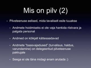 Mis on pilv (2)
• Pilveteenuse eelised, mida tavaliselt esile tuuakse
• Andmete hoidmiseks ei ole vaja hankida riistvara ja
palgata personal
• Andmed on kõikjalt kättesaadavad
• Andmete “baasvajadused” (turvalisus, haldus,
varundamine) on delegeeritud pilveteenuse
pakkujale
• Seega ei ole täna midagi enam arutada :)
 