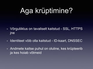 Aga krüptimine?
• Võrguliiklus on tavaliselt kaitstud - SSL, HTTPS
jne
• Identiteet võib olla kaitstud - ID-kaart, DNSSEC
• Andmete kaitse puhul on oluline, kes krüpteerib
ja kes hoiab võtmeid
 