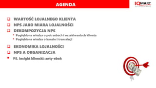 AGENDA
 WARTOŚĆ LOJALNEGO KLIENTA
 NPS JAKO MIARA LOJALNOŚCI
 DEKOMPOZYCJA NPS
• Pogłębiona wiedza o potrzebach i oczek...