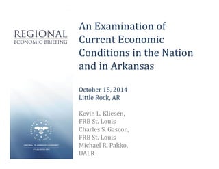 An Examination of 
Current Economic 
Conditions in the Nation 
and in Arkansas 
October 15, 2014 
Little Rock, AR 
Kevin L. Kliesen, 
FRB St. Louis 
Charles S. Gascon, 
FRB St. Louis 
Michael R. Pakko, 
UALR 
 
