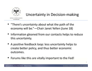 Uncertainty in Decision-making 
3 
• “There’s uncertainty about what the path of the 
economy will be.”—Chair Janet Yellen (June 18) 
• Information gleaned from our contacts helps to reduce 
this uncertainty. 
• A positive feedback loop: less uncertainty helps to 
create better policy, and thus better economic 
outcomes. 
• Forums like this are vitally important to the Fed! 
 