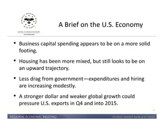A Brief on the U.S. Economy 
6 
• Business capital spending appears to be on a more solid 
footing. 
• Housing has been more mixed, but still looks to be on 
an upward trajectory. 
• Less drag from government—expenditures and hiring 
are increasing modestly. 
• A stronger dollar and weaker global growth could 
pressure U.S. exports in Q4 and into 2015. 
 