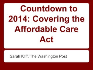 Countdown to
2014: Covering the
Affordable Care
Act
Sarah Kliff, The Washington Post
 