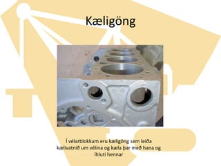 KæligöngÍ vélarblokkum eru kæligöng sem leiða kælivatnið um vélina og kæla þar með hana og íhluti hennar