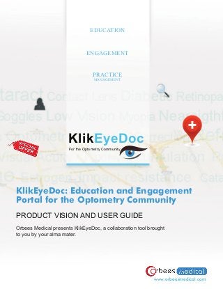 EDUCATION



                               ENGAGEMENT


                                  PRACTICE
                                   MANAGEMENT




                      KlikEyeDoc
                      For the Optometry Community




KlikEyeDoc: Education and Engagement
Portal for the Optometry Community
PRODUCT VISION AND USER GUIDE
Orbees Medical presents KlikEyeDoc, a collaboration tool brought
to you by your alma mater.




                                                           www.orbeesmedical.com
 