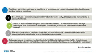 (c) Copyright KliKKi AB 2014. It is forbidden to copy this report in any manner. For permissions please contact KliKKi at info@klikki.com
Asiakkaan ostopolun muutos on jo tapahtunut ja onnistuneessa markkinoinnissa/asiakashankinnassa
tämä on otettava huomioon.1
See, think, do –toimintamalli ja siihen liittyvät ulottuvuudet on hyvä tapa jäsentää markkinointia ja
asiakashankintaa.2
Dataa ja markkinointiteknologioita on saatavilla runsaasti. On ymmärrettävä mitkä datat ja
teknologiat ovat liiketoiminnan strategian, tavoitteiden ja ostopolun ymmärtämisen kannalta
oleellisia.
3
Maksetun ja omistetun median optimointi on jatkuvaa tekemistä, jossa päästään tavoitteisiin
systemaattisella testauksella, analysoinnilla ja parantamisella.4
Dataan perustuva strateginen mediaoptimointi yhdistää datan ja teknologian hyödyt liiketoiminnan
strategiaan ja tavoitteisiin mahdollistaen näin modernin asiakashankinnan ja mediabudjetin optimoinnin.5
#nordicmorning
 