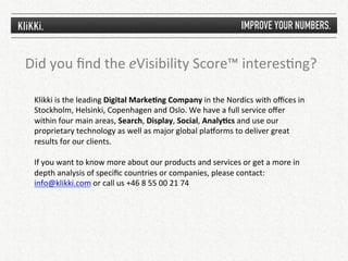Did	
  you	
  ﬁnd	
  the	
  eVisibility	
  Score™	
  interes1ng?	
  

  Klikki	
  is	
  the	
  leading	
  Digital	
  MarkePng	
  Company	
  in	
  the	
  Nordics	
  with	
  oﬃces	
  in	
  
  Stockholm,	
  Helsinki,	
  Copenhagen	
  and	
  Oslo.	
  We	
  have	
  a	
  full	
  service	
  oﬀer	
  
  within	
  four	
  main	
  areas,	
  Search,	
  Display,	
  Social,	
  AnalyPcs	
  and	
  use	
  our	
  
  proprietary	
  technology	
  as	
  well	
  as	
  major	
  global	
  plaqorms	
  to	
  deliver	
  great	
  
  results	
  for	
  our	
  clients.	
  	
  
  	
  
  If	
  you	
  want	
  to	
  know	
  more	
  about	
  our	
  products	
  and	
  services	
  or	
  get	
  a	
  more	
  in	
  
  depth	
  analysis	
  of	
  speciﬁc	
  countries	
  or	
  companies,	
  please	
  contact:	
  
  info@klikki.com	
  or	
  call	
  us	
  +46	
  8	
  55	
  00	
  21	
  74	
  
 