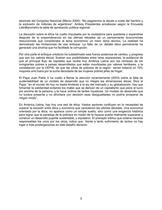 sesiones del Congreso Nacional (Marzo 2004): “No pagaremos la deuda a costa del hambre y
la exclusión de millones de argentinos”. Ambos Presidentes encabezan según la Encuesta
LatinBarometro la tabla de aprobación pública regional.
La discusión sobre la ética ha vuelto impulsada por la ciudadanía para quedarse y expandirse
después de la preponderancia en las últimas décadas de un pensamiento economicista
reduccionista que consideraba al tema económico un mero tema técnico. La realidad ha
demostrado las limitaciones de ese enfoque. La falta de un debate ético permanente ha
generado una anomia que ha facilitado la corrupción.
Por otra parte el enfoque ortodoxo ha subestimado esta fuerza poderosa de cambio, y progreso
que son los valores éticos. Ilustran sus posibilidades entre otras expresiones, la evidencia de
que el principal flujo de capitales que recibe hoy América Latina son las remesas de los
inmigrantes pobres a países desarrollados que están movilizadas por valores familiares, y la
constatación por la CEPAL de que las cifras de pobreza de la región serían todavía un 10%
mayores sino fuera por la lucha denodada de las mujeres pobres jefas de hogar.
El Papa Juan Pablo II ha vuelto a llamar la atención recientemente (2003) sobre la falta de
sustentabilidad de un modelo de desarrollo que no integre las dimensiones éticas. Dice el
Papa: “en el mundo de hoy no basta limitarse a la ley del mercado y su globalización, hay que
fomentar la solidaridad evitando los males que se derivan de un capitalismo que pone al lucro
por encima de la persona, y la hace victima de tantas injusticias. Un modelo de desarrollo que
no tuviera presente y no afrontara con decisión esas desigualdades no podría prosperar de
ningún modo”.
En América Latina, hay hoy una sed de ética. Vastos sectores confluyen en la necesidad de
superar la escisión entre ética y economía que caracterizó las últimas décadas. Una economía
orientada por la ética, no aparece como un simple sueño, sino como una exigencia histórica
para lograr que la paradoja de la pobreza en medio de la riqueza pueda realmente superarse y
construir un desarrollo pujante sustentable, y equitativo. El precepto bíblico que ordena hacerse
responsables los unos por los otros, indica que frente a tanto sufrimiento de tantos no hay
lugar a más postergaciones en este desafío decisivo.
3
 