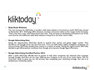    Daily Deals Websites.
    The main business for KlikToday is actually a daily deals website in E-commerce world. KlikToday started
    on November 2011. KlikToday offers discount, vouchers and promo deals to their target market everyday.
     With a less than a year, KlikToday shows their best. They are keep on developing and became one of the
    most favorite and wellknown daily deals websites compared to the other senior webs.

   Google Advertising User.
    Seeing the opportunities, KlikToday decide to expand their market and gather bigger market. They
    decided to use Google ad for the very first time. Turns out KlikToday’s highly intelegence employees are
    very promising. KlikToday doubled their visitors in a matter of weeks. Seeing this opportunities, KlikToday
    decided to get official partner certificate from Google ad to became Google Agent (Partners).

   Google Advertising Certified Partner 2012.
    After a while, KlikToday officially have its license to help other companies due advertise their campaign
    through Google. And here we are now, Offering your company to be one of our lucky clients. We are
    more than ready to gives you our full services, due completing your marketing strategy. Our job is to
    satisfied your marketing needes.
 