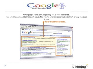 When people search on Google using one of your keywords, 
your ad will appear next to the search results. Now you're advertising to an audience that's already interested
                                                   in you.
 