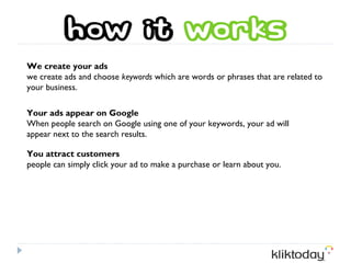 We create your ads
we create ads and choose keywords which are words or phrases that are related to
your business.

Your ads appear on Google
When people search on Google using one of your keywords, your ad will
appear next to the search results.

You attract customers
people can simply click your ad to make a purchase or learn about you.
 