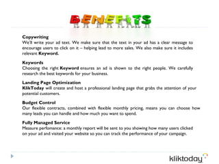 Copywriting
We’ll write your ad text. We make sure that the text in your ad has a clear message to
encourage users to click on it – helping lead to more sales. We also make sure it includes
relevant Keyword.

Keywords
Choosing the right Keyword ensures an ad is shown to the right people. We carefully
research the best keywords for your business.
Landing Page Optimization
KlikToday will create and host a professional landing page that grabs the attention of your
potential customers.

Budget Control
Our flexible contracts, combined with flexible monthly pricing, means you can choose how
many leads you can handle and how much you want to spend.

Fully Managed Service
Measure perfomance: a monthly report will be sent to you showing how many users clicked
on your ad and visited your website so you can track the performance of your campaign.
 
