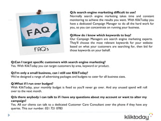 Q:Is search engine marketing difficult to use?
                                              Normally search engine marketing takes time and constant
                                              monitoring to achieve the results you want. With KlikToday you
                                              have a dedicated Campaign Manager to do all the hard work for
                                              you, so you can concentrate on running your business.

                                              Q:How do i know which keywords to buy?
                                              Our Campaign Managers are search engine marketing experts.
                                              They’ll choose the most relevant keywords for your website
                                              based on what your customers are searching for, then bid for
                                              those keywords on your behalf.


Q:Can I target specific customers with search engine marketing?
Yes. With KlikToday you can target customers by area, keyword or product.

Q:I’m only a small business, can i still use KlikToday?
We’ve designed a range of advertising packages and budgets to cater for all business sizes.

Q:What if I run over budget?
With KlikToday, your monthly budget is fixed so you’ll never go over. And any unused spend will roll
over to the next month.
Q:Is there anybody i can talk to if i have any questions about my account or want to alter my
campaign?
Yes. All our clients can talk to a dedicated Customer Care Consultant over the phone if they have any
queries. This our number. 021 721 0783
 