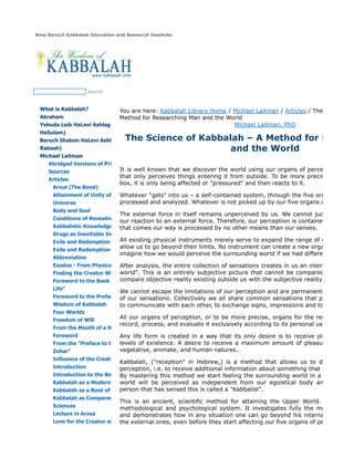 Bnei Baruch Kabbalah Education and Research Institute
Search
What is Kabbalah?
Abraham
Yehuda Leib HaLevi Ashlag (Baal
HaSulam)
Baruch Shalom HaLevi Ashlag (The
Rabash)
Michael Laitman
Abridged Versions of Primary
Sources
Articles
Arvut (The Bond)
Attainment of Unity of the
Universe
Body and Soul
Conditions of Revealing the
Kabbalistic Knowledge
Drugs as Inevitable Inclination
Exile and Redemption
Exile and Redemption -
Abbreviation
Exodus - From Physical to Spiritual
Finding the Creator Within
Foreword to the Book “The Tree of
Life”
Foreword to the Preface to the
Wisdom of Kabbalah
Four Worlds
Freedom of Will
From the Mouth of a Wise Man –
Foreword
From the "Preface to the Book of
Zohar"
Influence of the Creator
Introduction
Introduction to the Book of Zohar
Kabbalah as a Modern Teaching
Kabbalah as a Root of All Sciences
Kabbalah as Compared with Other
Sciences
Lecture in Arosa
Love for the Creator and Love for
You are here: Kabbalah Library Home / Michael Laitman / Articles / The Science of
Method for Researching Man and the World
Michael Laitman, PhD
The Science of Kabbalah – A Method for Resear
and the World
It is well known that we discover the world using our organs of perception. We a
that only perceives things entering it from outside. To be more precise, nothing
box, it is only being affected or "pressured" and then reacts to it.
Whatever "gets" into us – a self-contained system, through the five organs of per
processed and analyzed. Whatever is not picked up by our five organs of perceptio
The external force in itself remains unperceived by us. We cannot judge it objec
our reaction to an external force. Therefore, our perception is contained inside us.
that comes our way is processed by no other means than our senses.
All existing physical instruments merely serve to expand the range of our sensatio
allow us to go beyond their limits. No instrument can create a new organ of percep
imagine how we would perceive the surrounding world if we had different organs o
After analysis, the entire collection of sensations creates in us an internal picture
world". This is an entirely subjective picture that cannot be compared with anyth
compare objective reality existing outside us with the subjective reality existing ins
We cannot escape the limitations of our perception and are permanently locked w
of our sensations. Collectively we all share common sensations that provide us w
to communicate with each other, to exchange signs, impressions and to understan
All our organs of perception, or to be more precise, organs for the reception of i
record, process, and evaluate it exclusively according to its personal usefulness.
Any life form is created in a way that its only desire is to receive pleasure. Thi
levels of existence. A desire to receive a maximum amount of pleasure is the m
vegetative, animate, and human natures..
Kabbalah, ("reception" in Hebrew,) is a method that allows us to develop an
perception, i.e. to receive additional information about something that exists in the
By mastering this method we start feeling the surrounding world in a completely
world will be perceived as independent from our egoistical body and isolated
person that has sensed this is called a "Kabbalist".
This is an ancient, scientific method for attaining the Upper World. It has its
methodological and psychological system. It investigates fully the mechanics of
and demonstrates how in any situation one can go beyond his internal sensation
the external ones, even before they start affecting our five organs of perception.
 