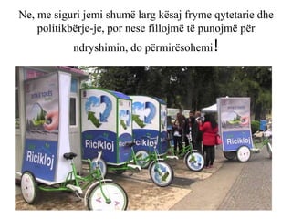 Ne, me siguri jemi shumë larg kësaj fryme qytetarie dhe
politikbërje-je, por nese fillojmë të punojmë për
ndryshimin, do përmirësohemi!
 