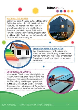 energieaUsWeis Beachten
Der Energieausweis für Gebäude gibt
Ihnen bei Kauf oder Umzug Auskunft über
wichtige Kennwerte wie den zu erwartenden
Energieverbrauch und damit verbundene
Heizkosten.
nachhaLtig BaUen
Setzen Sie beim Neubau auf den klima:aktiv
Gebäudestandard: Er hilft bereits ab der
Planung, die wichtigsten Kriterien für
umweltfreundliches und nachhaltiges
Bauen zu berücksichtigen. Zahlreiche
Fertighaushersteller und Bauträger bieten
als klima:aktiv Partner eine entsprechende
Qualität und Umsetzung an.
erneUerBare WÄrMe
Informieren Sie sich über die Möglichkei-
ten umweltfreundlicher Heizsysteme wie
Biomasse-Heizungen, Solarenergie oder
die Einbindung von Umgebungswärme.
klima:aktiv unterstützt Sie bei der Wahl
des passenden Heizsystems. Informationen
auf www.klimaaktiv.at/haushalte/wohnen
13zum Klimaziel – www.oesterreich-spart-energie.at
 