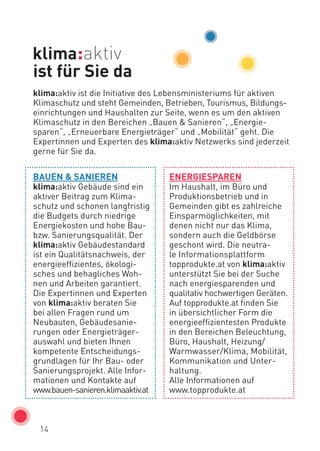 14
BAUEN & SANIEREN
klima:aktiv Gebäude sind ein
aktiver Beitrag zum Klima-
schutz und schonen langfristig
die Budgets durch niedrige
Energiekosten und hohe Bau-
bzw. Sanierungsqualität. Der
klima:aktiv Gebäudestandard
ist ein Qualitätsnachweis, der
energieeffizientes, ökologi-
sches und behagliches Woh-
nen und Arbeiten garantiert.
Die Expertinnen und Experten
von klima:aktiv beraten Sie
bei allen Fragen rund um
Neubauten, Gebäudesanie-
rungen oder Energieträger­
auswahl und bieten Ihnen
kompetente Entscheidungs-
grundlagen für Ihr Bau- oder
Sanierungsprojekt. Alle Infor-
mationen und Kontakte auf
www.bauen-sanieren.klimaaktiv.at
ENERGIESPAREN
Im Haushalt, im Büro und
Produktionsbetrieb und in
Gemeinden gibt es zahlreiche
Einsparmöglichkeiten, mit
denen nicht nur das Klima,
sondern auch die Geldbörse
geschont wird. Die neutra-
le Informationsplattform
­topprodukte.at von klima:aktiv
unterstützt Sie bei der Suche
nach energiesparenden und
qualitativ hochwertigen Geräten.
Auf topprodukte.at finden Sie
in übersichtlicher Form die
energieeffizientesten Produkte
in den Bereichen Beleuchtung,
Büro, Haushalt, Heizung/
Warmwasser/Klima, Mobilität,
Kommunikation und Unter-
haltung.
Alle Informationen auf
www.topprodukte.at
ist für Sie da
klima:aktiv ist die Initiative des Lebensministeriums für aktiven
Klimaschutz und steht Gemeinden, Betrieben, Tourismus, Bildungs-
einrichtungen und Haushalten zur Seite, wenn es um den aktiven
Klimaschutz in den Bereichen „Bauen & Sanieren“, „Energie-
sparen“, „Erneuerbare Energieträger“ und „Mobilität“ geht. Die
Expertinnen und Experten des klima:aktiv Netzwerks sind jederzeit
gerne für Sie da.
 