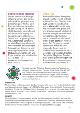 IMPRESSUM
Medieninhaber und Herausgeber: Bundesministerium für Land- und Forstwirtschaft, Umwelt
und Wasserwirtschaft, Stubenring 1, 1010 Wien | Verfasser: Österreichische Energieagentur,
Mariahilfer Straße 136, 1150 Wien | Idee, Konzept & Text: currycom communications GmbH
Grafik: Andrés González | Druck: Samson Druck GmbH | Fotos (wenn nicht anders angegeben):
www.thinkstock.com
HINWEIS
Die potenziellen Einsparungswerte wurden auf Basis eines durchschnittlichen österrei-
chischen Haushalts mit Einfamilienhaus (3–4 Personen), Ölheizung, einem Auto und einer
durchschnittlichen Fahrleistung von 20–40 km pro Tag (rund 13.000 km pro Jahr) berechnet.
Für Heizöl und Pellets wurden die Preise vom 29. April 2013 herangezogen.
Gedruckt nach der Richtlinie „Druckerzeugnisse“ des österrei-
chischen Umweltzeichens, Samson Druck GmbH, UW-NR. 837.
Das Österreichische Umweltzeichen ist Garant für umwelt-
freundliche Produkte und Dienstleistungen. Den Konsumen­
t­Innen zeigt es umweltfreundliche Produktalternativen auf.
www.umweltzeichen.at
ERNEUERBARE ENERGIE
Neben verstärkter Energie-
effizienz kommt den erneu-
erbaren Energieträgern zur
Erreichung der Klima- und
Energieziele eine besonde-
re Bedeutung zu. Im Fokus
steht dabei die optimale und
effiziente Aufbringung und
Verwendung von Biomasse,
Sonne und Umgebungswär-
me. Kostenlose Beratung
zu allen Fragen rund um die
erneuerbaren Energieträger
Solarwärme, Biomasse und
Wärmepumpe bieten Ihnen
klima:aktiv Expertinnen und
Experten über die Info-Hotline
03112-5886-12.
www.erneuerbarewaerme.
klimaaktiv.at
MOBILITÄT
Rund ein Drittel des Energiever-
brauchs in Österreich entfällt
auf den Verkehr. Dies belastet
auch Geldbörse und Klima
stark. klima:aktiv mobil zeigt,
wie Mobilität ohne große Ein-
schränkungen durch intelligente
Nutzung energiesparender und
klimaschonender Verkehrs­
mittel umweltfreundlich und
ökonomisch gestaltet werden
kann. Das Programm bietet
kostenlose Beratung und
finanzielle Förderung für
umweltfreundliche Mobilitäts­
lösungen in Betrieben, Städten,
Gemeinden/Regionen, Touris-
mus, Bildungseinrichtungen und
Jugendgruppen. Informationen
auf www.klimaaktivmobil.at
15
 