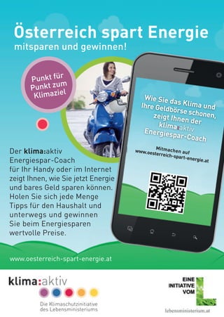 Österreich spart Energie
mitsparen und gewinnen!
Der klima:aktiv
Energiespar-Coach
für Ihr Handy oder im Internet
zeigt Ihnen, wie Sie jetzt Energie
und bares Geld sparen können.
Holen Sie sich jede Menge
Tipps für den Haushalt und
unterwegs und gewinnen
Sie beim Energiesparen
wertvolle Preise.
Punkt für
Punkt zum
Klimaziel
Wie Sie das Klima undIhre Geldbörse schonen,zeigt Ihnen derklima:aktivEnergiespar-Coach
Mitmachen aufwww.oesterreich-spart-energie.at
Die Klimaschutzinitiative
des Lebensministeriums
www.oesterreich-spart-energie.at
 
