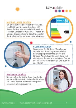 I II
XYZXYZ
XYZ
XYZ
cLeVer Waschen
Verwenden Sie für Ihren Waschgang
anstelle von Kurzprogrammen lieber
Energiesparprogramme: Durch die
längere Waschdauer können diese mit
niedrigerer Temperatur arbeiten. Das ist
gut für Ihr Haushaltsbudget und auch für
das Klima!
aUF Das LaBeL achten
Ein Blick auf das Energieeffizienz-Label
von Elektrogeräten vor dem Kauf hilft
Ihnen, Geld zu sparen und die Umwelt zu
schonen. Geräte der Klasse A+++ haben die
höchste Energieeffizienz. Die effizientesten
Geräte finden Sie auf www.topprodukte.at
passenDe gerÄte
Stimmen Sie die Größe Ihrer Haushalts-
geräte auf Ihre tatsächlichen Bedürfnisse
ab. Damit können Sie Ihren Energiever-
brauch deutlich reduzieren.
9zum Klimaziel – www.oesterreich-spart-energie.at
 