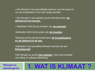 • Het klimaat is het gemiddelde patroon van het weer en
        van de temperatuur voor een lange periode.

        • Het klimaat in een gebied wordt beïnvloed door de
        afstand tot de evenaar.

        • Gebieden dicht bij de evenaar zijn de warmste.

        •Gebieden dicht bij de polen zijn de koudste.

        •Klimaat wordt ook beïnvloed door de hoogteligging
        en de afstand tot de zee.

        •Gebieden met eenzelfde klimaat noemen we een
        klimaatgordel

        •Het klimaat op aarde kan wijzigen. Door bijvoorbeeld
        vervuiling of vulkaanuitbarsting.


Klimaat en
plantengroei       1. WAT IS KLIMAAT ?
 