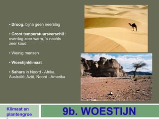 • Droog, bijna geen neerslag

 • Groot temperatuursverschil :
 overdag zeer warm, ‘s nachts
 zeer koud

 • Weinig mensen

 • Woestijnklimaat

 • Sahara in Noord - Afrika,
 Australië, Azië, Noord - Amerika




Klimaat en
plantengroe                     9b. WOESTIJN
 