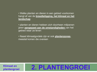• Welke planten en dieren in een gebied voorkomen
           hangt af van de breedteligging, het klimaat en het
           landschap

           • planten en dieren hebben zich doorheen miljoenen
           jaren aangepast aan de omstandigheden van het
           gebied waar ze leven

           • Naast klimaatgordels zijn er ook plantenzones,
           meestal komen die overeen




Klimaat en
plantengroei          2. PLANTENGROEI
 