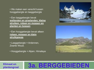 • We maken een verschil tussen
     hooggebergte en laaggebergte

     • Een laaggebergte bevat
     weilanden en graslanden, kleine
     struiken, rotsen en mossen en
     planten en bossen

     • Een hooggebergte bevat alleen
     rotsen, mossen en klein
     struikgewas

     • Laaggebergte = Ardennen,
     Zwarte Woud.

     • Hooggebergte = Alpen, Himalaya




Klimaat en
plantengroei         3a. BERGGEBIEDEN
 